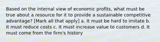 Based on the internal view of economic profits, what must be true about a resource for it to provide a sustainable competitive advantage? [Mark all that apply] a. It must be hard to imitate b. It must reduce costs c. It must increase value to customers d. It must come from the firm's history