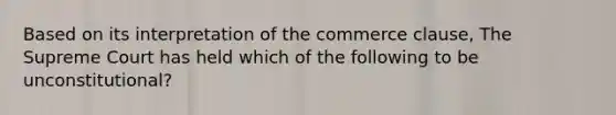 Based on its interpretation of the commerce clause, The Supreme Court has held which of the following to be unconstitutional?