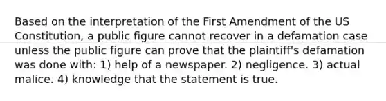 Based on the interpretation of the First Amendment of the US Constitution, a public figure cannot recover in a defamation case unless the public figure can prove that the plaintiff's defamation was done with: 1) help of a newspaper. 2) negligence. 3) actual malice. 4) knowledge that the statement is true.