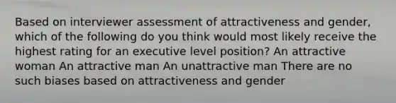 Based on interviewer assessment of attractiveness and gender, which of the following do you think would most likely receive the highest rating for an executive level position? An attractive woman An attractive man An unattractive man There are no such biases based on attractiveness and gender