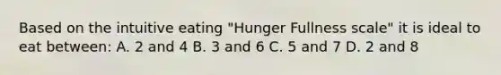 Based on the intuitive eating "Hunger Fullness scale" it is ideal to eat between: A. 2 and 4 B. 3 and 6 C. 5 and 7 D. 2 and 8