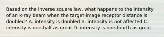 Based on the inverse square law, what happens to the intensity of an x-ray beam when the target-image receptor distance is doubled? A. intensity is doubled B. intensity is not affected C. intensity is one-half as great D. intensity is one-fourth as great