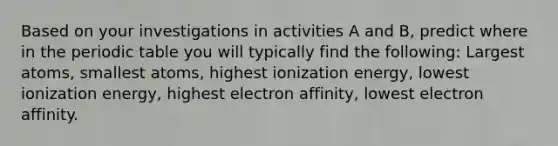 Based on your investigations in activities A and B, predict where in <a href='https://www.questionai.com/knowledge/kIrBULvFQz-the-periodic-table' class='anchor-knowledge'>the periodic table</a> you will typically find the following: Largest atoms, smallest atoms, highest ionization energy, lowest ionization energy, highest electron affinity, lowest electron affinity.