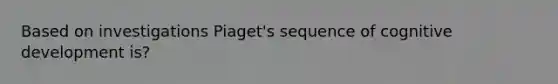 Based on investigations Piaget's sequence of cognitive development is?