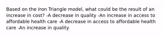 Based on the Iron Triangle model, what could be the result of an increase in cost? -A decrease in quality -An increase in access to affordable health care -A decrease in access to affordable health care -An increase in quality