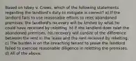 Based on Isbey v. Crews, which of the following statements regarding the landlord's duty to mitigate is correct? a) If the landlord fails to use reasonable efforts to relet abandoned premises, the landlord's recovery will be limited by what he could have received by reletting. b) If the landlord does relet the abandoned premises, his recovery will consist of the difference between the rent in the lease and the rent received by reletting. c) The burden is on the breaching tenant to prove the landlord failed to exercise reasonable diligence in reletting the premises. d) All of the above.