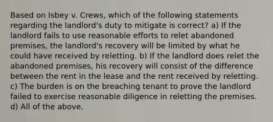 Based on Isbey v. Crews, which of the following statements regarding the landlord's duty to mitigate is correct? a) If the landlord fails to use reasonable efforts to relet abandoned premises, the landlord's recovery will be limited by what he could have received by reletting. b) If the landlord does relet the abandoned premises, his recovery will consist of the difference between the rent in the lease and the rent received by reletting. c) The burden is on the breaching tenant to prove the landlord failed to exercise reasonable diligence in reletting the premises. d) All of the above.