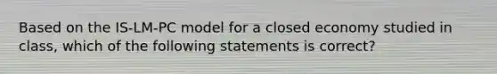 Based on the IS-LM-PC model for a closed economy studied in class, which of the following statements is correct?