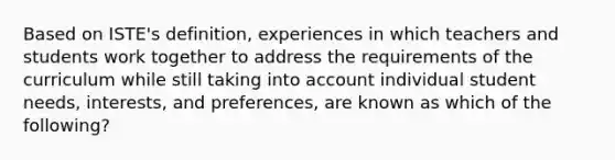 Based on ISTE's definition, experiences in which teachers and students work together to address the requirements of the curriculum while still taking into account individual student needs, interests, and preferences, are known as which of the following?