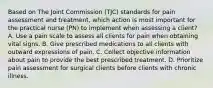 Based on The Joint Commission (TJC) standards for pain assessment and treatment, which action is most important for the practical nurse (PN) to implement when assessing a client? A. Use a pain scale to assess all clients for pain when obtaining vital signs. B. Give prescribed medications to all clients with outward expressions of pain. C. Collect objective information about pain to provide the best prescribed treatment. D. Prioritize pain assessment for surgical clients before clients with chronic illness.