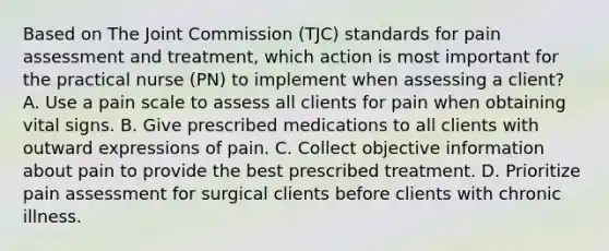 Based on The Joint Commission (TJC) standards for pain assessment and treatment, which action is most important for the practical nurse (PN) to implement when assessing a client? A. Use a pain scale to assess all clients for pain when obtaining vital signs. B. Give prescribed medications to all clients with outward expressions of pain. C. Collect objective information about pain to provide the best prescribed treatment. D. Prioritize pain assessment for surgical clients before clients with chronic illness.