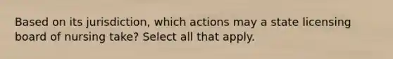 Based on its jurisdiction, which actions may a state licensing board of nursing take? Select all that apply.