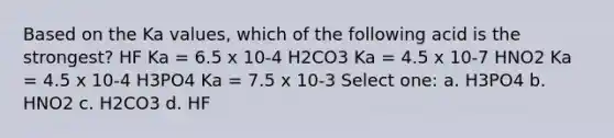 Based on the Ka values, which of the following acid is the strongest? HF Ka = 6.5 x 10-4 H2CO3 Ka = 4.5 x 10-7 HNO2 Ka = 4.5 x 10-4 H3PO4 Ka = 7.5 x 10-3 Select one: a. H3PO4 b. HNO2 c. H2CO3 d. HF