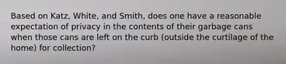 Based on Katz, White, and Smith, does one have a reasonable expectation of privacy in the contents of their garbage cans when those cans are left on the curb (outside the curtilage of the home) for collection?