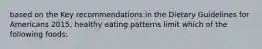 based on the Key recommendations in the Dietary Guidelines for Americans 2015, healthy eating patterns limit which of the following foods: