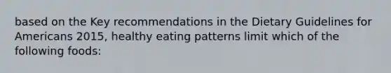 based on the Key recommendations in the Dietary Guidelines for Americans 2015, healthy eating patterns limit which of the following foods: