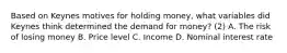 Based on Keynes motives for holding money, what variables did Keynes think determined the demand for money? (2) A. The risk of losing money B. Price level C. Income D. Nominal interest rate