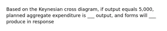 Based on the Keynesian cross diagram, if output equals 5,000, planned aggregate expenditure is ___ output, and forms will ___ produce in response