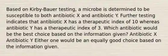 Based on Kirby-Bauer testing, a microbe is determined to be susceptible to both antibiotic X and antibiotic Y. Further testing indicates that antibiotic X has a therapeutic index of 10 whereas antibiotic Y has a therapeutic index of 3. Which antibiotic would be the best choice based on the information given? Antibiotic X Antibiotic Y Either one would be an equally good choice based on the information given.