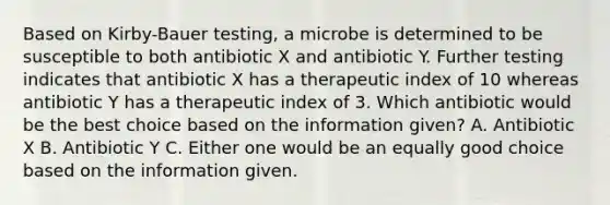 Based on Kirby-Bauer testing, a microbe is determined to be susceptible to both antibiotic X and antibiotic Y. Further testing indicates that antibiotic X has a therapeutic index of 10 whereas antibiotic Y has a therapeutic index of 3. Which antibiotic would be the best choice based on the information given? A. Antibiotic X B. Antibiotic Y C. Either one would be an equally good choice based on the information given.