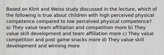 Based on Klint and Weiss study discussed in the lecture, which of the following is true about children with high perceived physical competence compared to low perceived physical competence? a) They value team affiliation and competition more b) They value skill development and team affiliation more c) They value competition and post game snacks more d) They value skill development and winning more