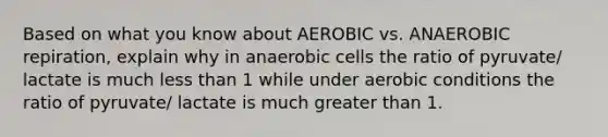 Based on what you know about AEROBIC vs. ANAEROBIC repiration, explain why in anaerobic cells the ratio of pyruvate/ lactate is much less than 1 while under aerobic conditions the ratio of pyruvate/ lactate is much greater than 1.