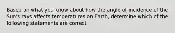 Based on what you know about how the angle of incidence of the Sun's rays affects temperatures on Earth, determine which of the following statements are correct.