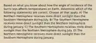 Based on what you know about how the angle of incidence of the Sun's rays affects temperatures on Earth, determine which of the following statements are correct. Choose all that apply. A) The Northern Hemisphere receives more direct sunlight than the Southern Hemisphere during July. B) The Southern Hemisphere receives more direct sunlight than the Northern Hemisphere during January. C) The Southern Hemisphere receives more direct sunlight than the Northern Hemisphere during July. D) The Northern Hemisphere receives more direct sunlight than the Southern Hemisphere during January.