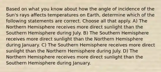 Based on what you know about how the angle of incidence of the Sun's rays affects temperatures on Earth, determine which of the following statements are correct. Choose all that apply. A) The Northern Hemisphere receives more direct sunlight than the Southern Hemisphere during July. B) The Southern Hemisphere receives more direct sunlight than the Northern Hemisphere during January. C) The Southern Hemisphere receives more direct sunlight than the Northern Hemisphere during July. D) The Northern Hemisphere receives more direct sunlight than the Southern Hemisphere during January.