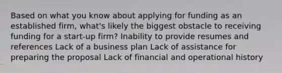 Based on what you know about applying for funding as an established firm, what's likely the biggest obstacle to receiving funding for a start-up firm? Inability to provide resumes and references Lack of a business plan Lack of assistance for preparing the proposal Lack of financial and operational history