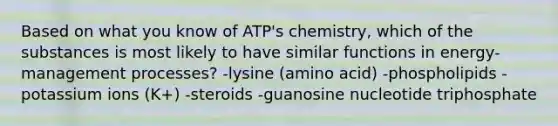 Based on what you know of ATP's chemistry, which of the substances is most likely to have similar functions in energy-management processes? -lysine (amino acid) -phospholipids -potassium ions (K+) -steroids -guanosine nucleotide triphosphate