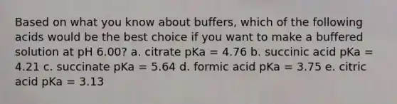 Based on what you know about buffers, which of the following acids would be the best choice if you want to make a buffered solution at pH 6.00? a. citrate pKa = 4.76 b. succinic acid pKa = 4.21 c. succinate pKa = 5.64 d. formic acid pKa = 3.75 e. citric acid pKa = 3.13