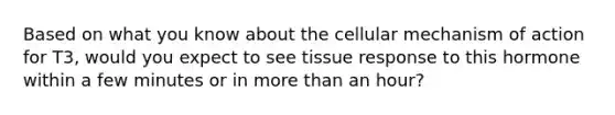 Based on what you know about the cellular mechanism of action for T3, would you expect to see tissue response to this hormone within a few minutes or in more than an hour?