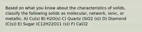 Based on what you know about the characteristics of solids, classify the following solids as molecular, network, ionic, or metallic. A) Cu(s) B) H2O(s) C) Quartz (SiO2 (s)) D) Diamond (C(s)) E) Sugar (C12H22O11 (s)) F) CaCl2