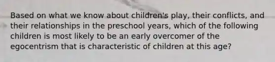 Based on what we know about​ children's play, their​ conflicts, and their relationships in the preschool​ years, which of the following children is most likely to be an early overcomer of the egocentrism that is characteristic of children at this​ age?