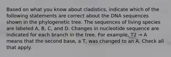 Based on what you know about cladistics, indicate which of the following statements are correct about the DNA sequences shown in the phylogenetic tree. The sequences of living species are labeled A, B, C, and D. Changes in nucleotide sequence are indicated for each branch in the tree. For example, T2 → A means that the second base, a T, was changed to an A. Check all that apply.