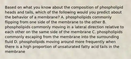 Based on what you know about the composition of phospholipid heads and tails, which of the following would you predict about the behavior of a membrane? A. phospholipids commonly flipping from one side of the membrane to the other B. phospholipids commonly moving in a lateral direction relative to each other on the same side of the membrane C. phospholipids commonly escaping from the membrane into the surrounding fluid D. phospholipids moving around more frequently when there is a high proportion of unsaturated fatty acid tails in the membrane