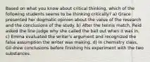 Based on what you know about critical thinking, which of the following students seems to be thinking critically? a) Grace presented her dogmatic opinion about the value of the research and the conclusions of the study. b) After the tennis match, Reid asked the line judge why she called the ball out when it was in. c) Emma evaluated the writer's argument and recognized the false assumption the writer was making. d) In chemistry class, Gil drew conclusions before finishing his experiment with the two substances.