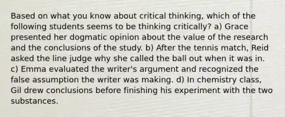 Based on what you know about critical thinking, which of the following students seems to be thinking critically? a) Grace presented her dogmatic opinion about the value of the research and the conclusions of the study. b) After the tennis match, Reid asked the line judge why she called the ball out when it was in. c) Emma evaluated the writer's argument and recognized the false assumption the writer was making. d) In chemistry class, Gil drew conclusions before finishing his experiment with the two substances.