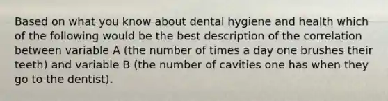 Based on what you know about dental hygiene and health which of the following would be the best description of the correlation between variable A (the number of times a day one brushes their teeth) and variable B (the number of cavities one has when they go to the dentist).