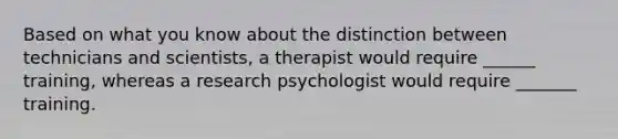 Based on what you know about the distinction between technicians and scientists, a therapist would require ______ training, whereas a research psychologist would require _______ training.