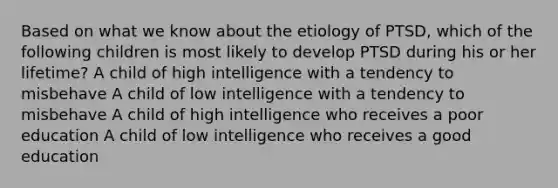 Based on what we know about the etiology of PTSD, which of the following children is most likely to develop PTSD during his or her lifetime? A child of high intelligence with a tendency to misbehave A child of low intelligence with a tendency to misbehave A child of high intelligence who receives a poor education A child of low intelligence who receives a good education