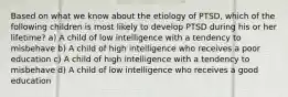 Based on what we know about the etiology of PTSD, which of the following children is most likely to develop PTSD during his or her lifetime? a) A child of low intelligence with a tendency to misbehave b) A child of high intelligence who receives a poor education c) A child of high intelligence with a tendency to misbehave d) A child of low intelligence who receives a good education