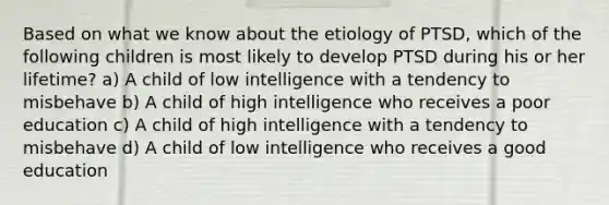 Based on what we know about the etiology of PTSD, which of the following children is most likely to develop PTSD during his or her lifetime? a) A child of low intelligence with a tendency to misbehave b) A child of high intelligence who receives a poor education c) A child of high intelligence with a tendency to misbehave d) A child of low intelligence who receives a good education