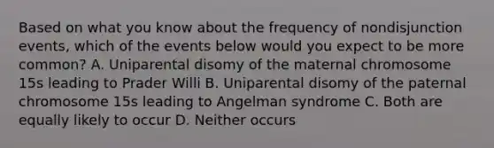 Based on what you know about the frequency of nondisjunction events, which of the events below would you expect to be more common? A. Uniparental disomy of the maternal chromosome 15s leading to Prader Willi B. Uniparental disomy of the paternal chromosome 15s leading to Angelman syndrome C. Both are equally likely to occur D. Neither occurs