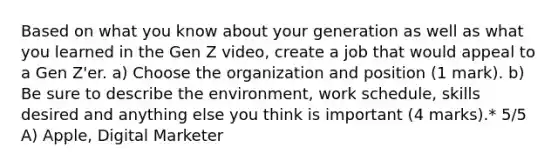 Based on what you know about your generation as well as what you learned in the Gen Z video, create a job that would appeal to a Gen Z'er. a) Choose the organization and position (1 mark). b) Be sure to describe the environment, work schedule, skills desired and anything else you think is important (4 marks).* 5/5 A) Apple, Digital Marketer