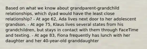 Based on what we know about grandparent-grandchild relationships, which dyad would have the least close relationship? - At age 62, Ada lives next door to her adolescent grandson. - At age 75, Klaus lives several states from his grandchildren, but stays in contact with them through FaceTime and texting. - At age 83, Fiona frequently has lunch with her daughter and her 40-year-old granddaughter