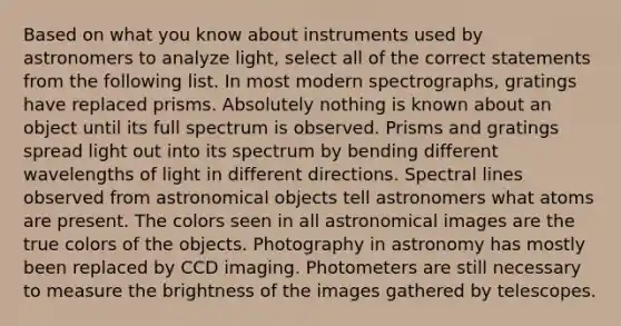 Based on what you know about instruments used by astronomers to analyze light, select all of the correct statements from the following list. In most modern spectrographs, gratings have replaced prisms. Absolutely nothing is known about an object until its full spectrum is observed. Prisms and gratings spread light out into its spectrum by bending different wavelengths of light in different directions. Spectral lines observed from astronomical objects tell astronomers what atoms are present. The colors seen in all astronomical images are the true colors of the objects. Photography in astronomy has mostly been replaced by CCD imaging. Photometers are still necessary to measure the brightness of the images gathered by telescopes.