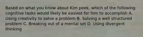 Based on what you know about Kim peek, which of the following cognitive tasks would likely be easiest for him to accomplish A. Using creativity to solve a problem B. Solving a well structured problem C. Breaking out of a mental set D. Using divergent thinking