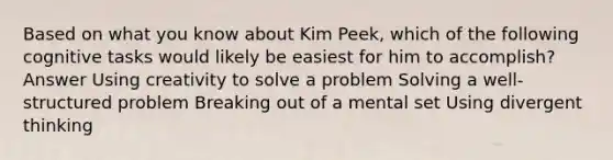 Based on what you know about Kim Peek, which of the following cognitive tasks would likely be easiest for him to accomplish? Answer Using creativity to solve a problem Solving a well-structured problem Breaking out of a mental set Using divergent thinking